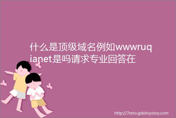 什么是顶级域名例如wwwruqianet是吗请求专业回答在